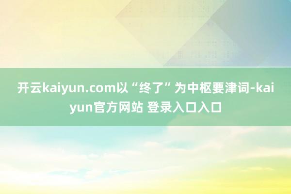 开云kaiyun.com以“终了”为中枢要津词-kaiyun官方网站 登录入口入口