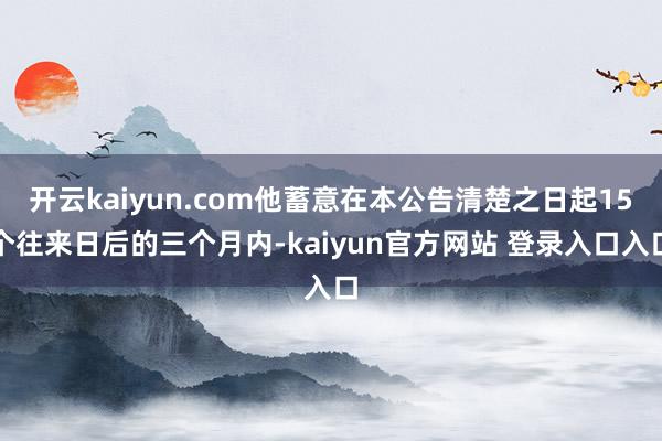 开云kaiyun.com他蓄意在本公告清楚之日起15个往来日后的三个月内-kaiyun官方网站 登录入口入口