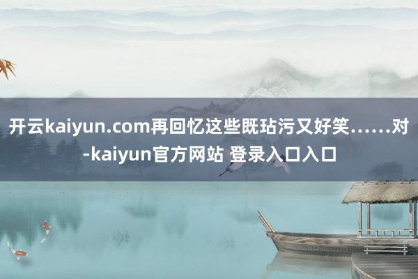 开云kaiyun.com再回忆这些既玷污又好笑……对-kaiyun官方网站 登录入口入口