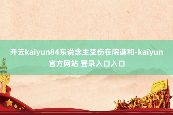 开云kaiyun84东说念主受伤在院谐和-kaiyun官方网站 登录入口入口