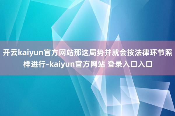 开云kaiyun官方网站那这局势并就会按法律环节照样进行-kaiyun官方网站 登录入口入口