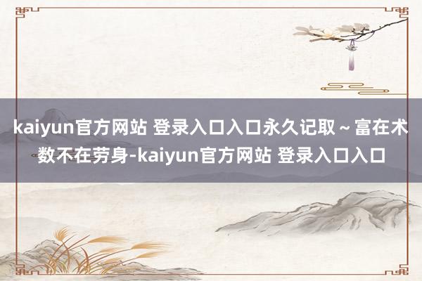 kaiyun官方网站 登录入口入口永久记取~富在术数不在劳身-kaiyun官方网站 登录入口入口