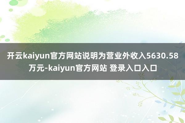 开云kaiyun官方网站说明为营业外收入5630.58万元-kaiyun官方网站 登录入口入口