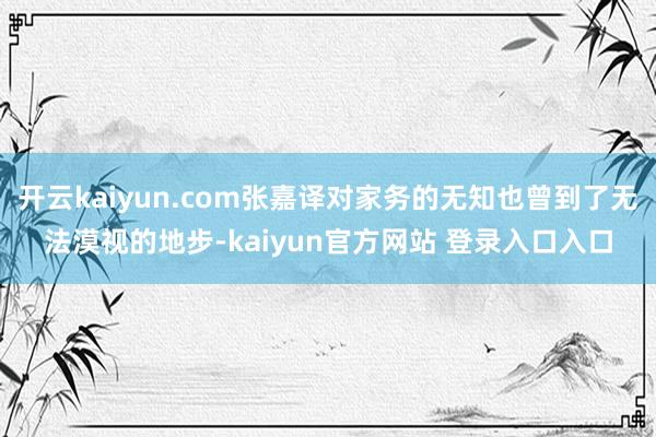 开云kaiyun.com张嘉译对家务的无知也曾到了无法漠视的地步-kaiyun官方网站 登录入口入口