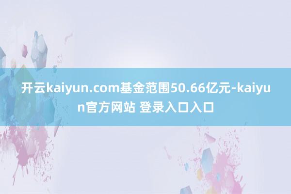 开云kaiyun.com基金范围50.66亿元-kaiyun官方网站 登录入口入口