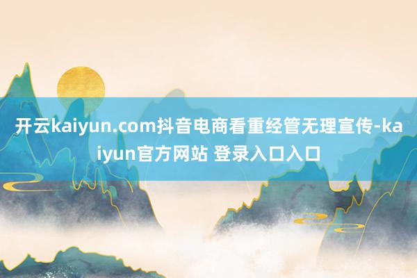 开云kaiyun.com抖音电商看重经管无理宣传-kaiyun官方网站 登录入口入口