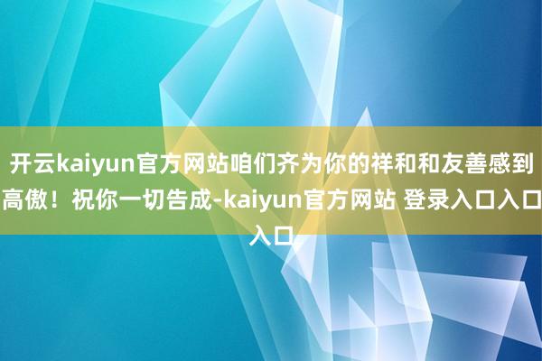 开云kaiyun官方网站咱们齐为你的祥和和友善感到高傲!祝你一切告成-kaiyun官方网站 登录入口入口
