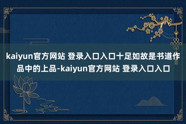 kaiyun官方网站 登录入口入口十足如故是书道作品中的上品-kaiyun官方网站 登录入口入口