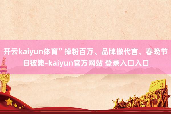 开云kaiyun体育”掉粉百万、品牌撤代言、春晚节目被毙-kaiyun官方网站 登录入口入口