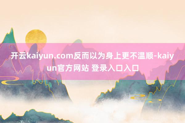 开云kaiyun.com反而以为身上更不温顺-kaiyun官方网站 登录入口入口