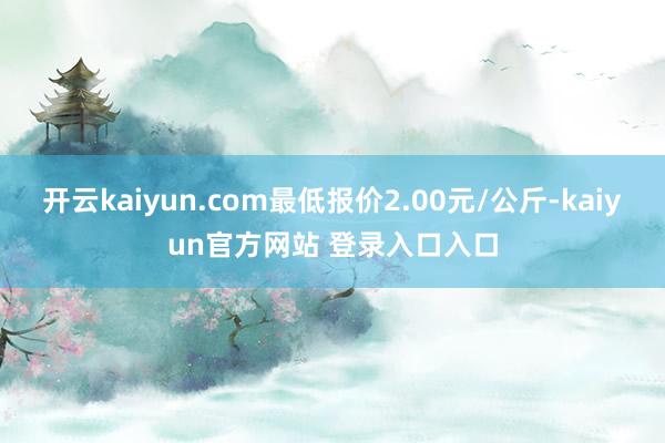 开云kaiyun.com最低报价2.00元/公斤-kaiyun官方网站 登录入口入口