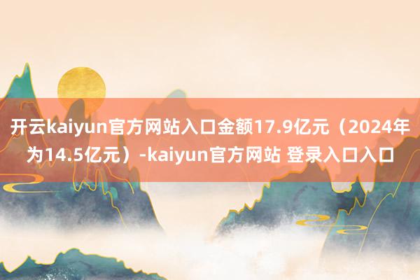 开云kaiyun官方网站入口金额17.9亿元（2024年为14.5亿元）-kaiyun官方网站 登录入口入口