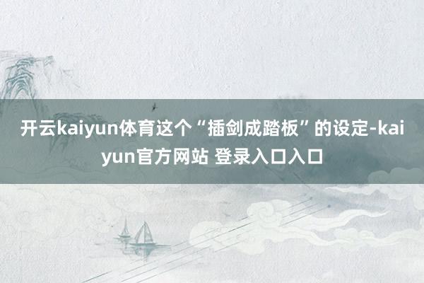 开云kaiyun体育这个“插剑成踏板”的设定-kaiyun官方网站 登录入口入口