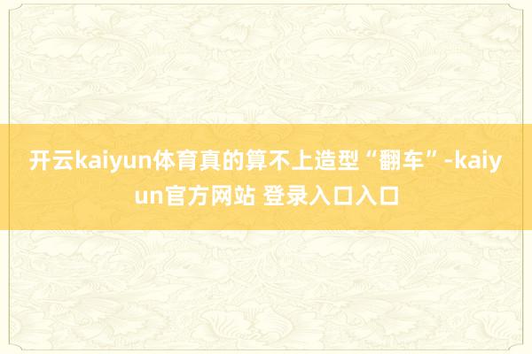 开云kaiyun体育真的算不上造型“翻车”-kaiyun官方网站 登录入口入口