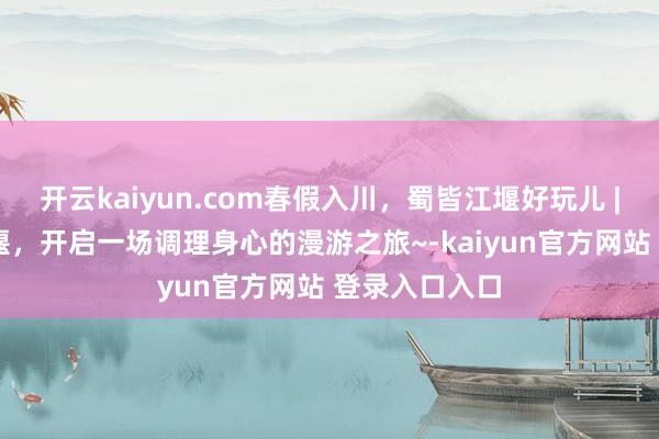 开云kaiyun.com春假入川，蜀皆江堰好玩儿 | 春假到皆江堰，开启一场调理身心的漫游之旅~-kaiyun官方网站 登录入口入口