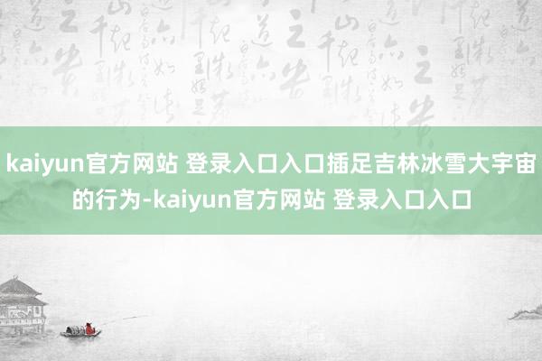 kaiyun官方网站 登录入口入口插足吉林冰雪大宇宙的行为-kaiyun官方网站 登录入口入口