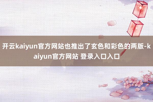 开云kaiyun官方网站也推出了玄色和彩色的两版-kaiyun官方网站 登录入口入口
