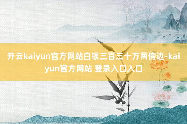 开云kaiyun官方网站白银三百三十万两傍边-kaiyun官方网站 登录入口入口