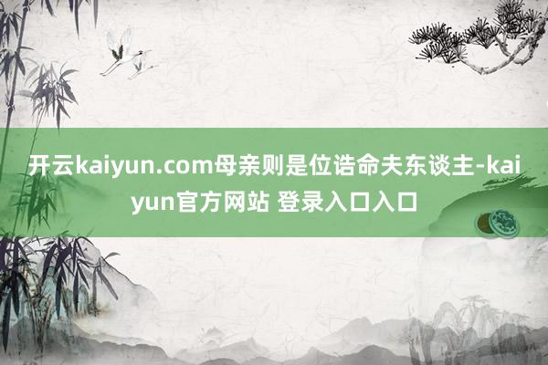 开云kaiyun.com母亲则是位诰命夫东谈主-kaiyun官方网站 登录入口入口