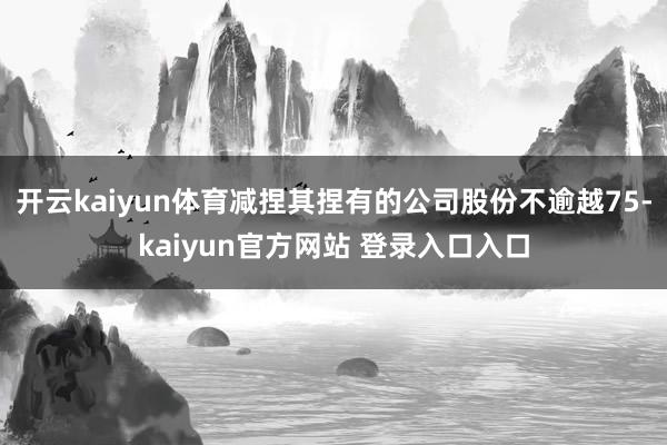 开云kaiyun体育减捏其捏有的公司股份不逾越75-kaiyun官方网站 登录入口入口