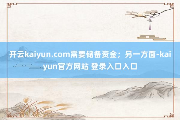 开云kaiyun.com需要储备资金;另一方面-kaiyun官方网站 登录入口入口