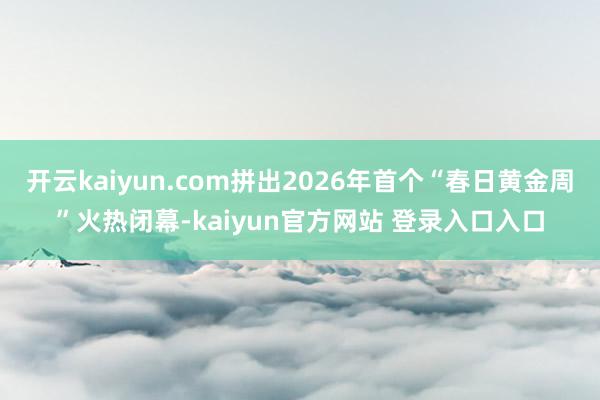 开云kaiyun.com拼出2026年首个“春日黄金周”火热闭幕-kaiyun官方网站 登录入口入口