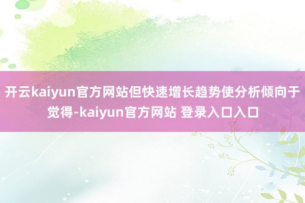 开云kaiyun官方网站但快速增长趋势使分析倾向于觉得-kaiyun官方网站 登录入口入口