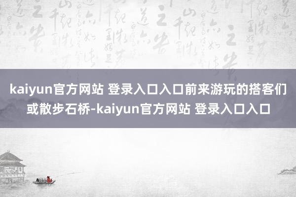 kaiyun官方网站 登录入口入口前来游玩的搭客们或散步石桥-kaiyun官方网站 登录入口入口