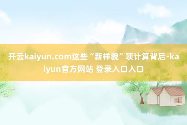 开云kaiyun.com这些“新样貌”项计算背后-kaiyun官方网站 登录入口入口