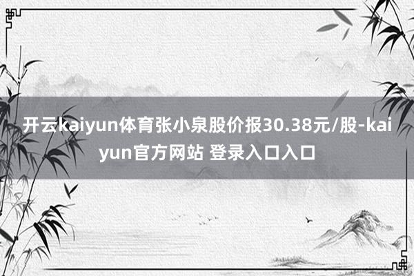 开云kaiyun体育张小泉股价报30.38元/股-kaiyun官方网站 登录入口入口