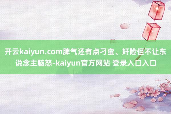 开云kaiyun.com脾气还有点刁蛮、奸险但不让东说念主脑怒-kaiyun官方网站 登录入口入口
