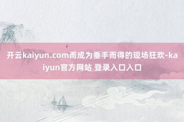 开云kaiyun.com而成为垂手而得的现场狂欢-kaiyun官方网站 登录入口入口