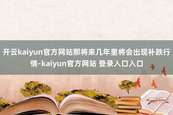 开云kaiyun官方网站那将来几年里将会出现补跌行情-kaiyun官方网站 登录入口入口