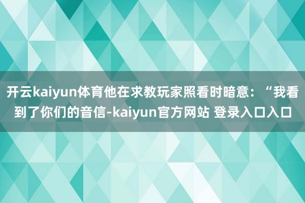 开云kaiyun体育他在求教玩家照看时暗意：“我看到了你们的音信-kaiyun官方网站 登录入口入口