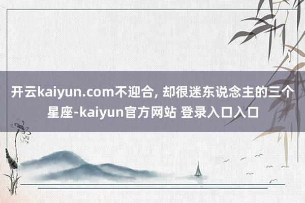 开云kaiyun.com不迎合, 却很迷东说念主的三个星座-kaiyun官方网站 登录入口入口