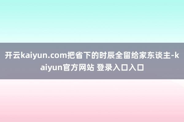 开云kaiyun.com把省下的时辰全留给家东谈主-kaiyun官方网站 登录入口入口