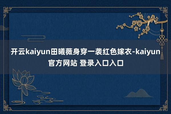开云kaiyun田曦薇身穿一袭红色嫁衣-kaiyun官方网站 登录入口入口