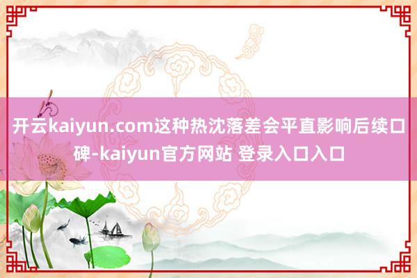 开云kaiyun.com这种热沈落差会平直影响后续口碑-kaiyun官方网站 登录入口入口