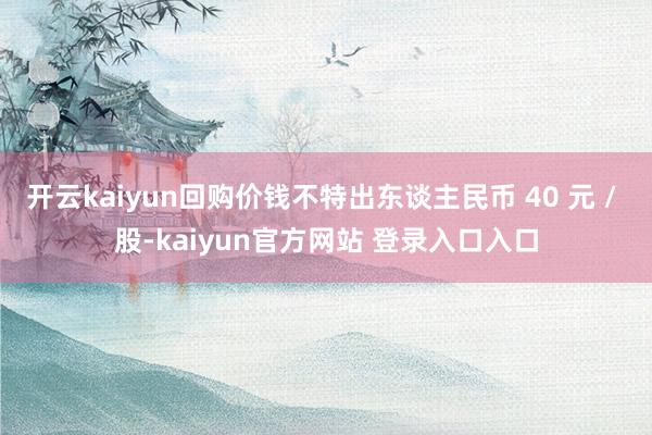 开云kaiyun回购价钱不特出东谈主民币 40 元 / 股-kaiyun官方网站 登录入口入口