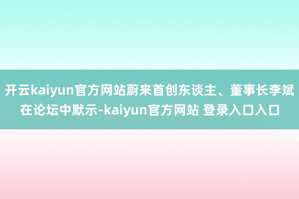 开云kaiyun官方网站蔚来首创东谈主、董事长李斌在论坛中默示-kaiyun官方网站 登录入口入口