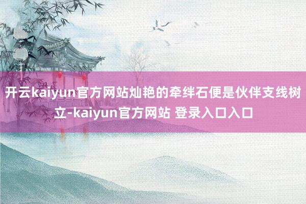 开云kaiyun官方网站灿艳的牵绊石便是伙伴支线树立-kaiyun官方网站 登录入口入口