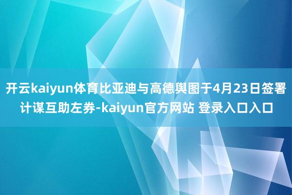 开云kaiyun体育比亚迪与高德舆图于4月23日签署计谋互助左券-kaiyun官方网站 登录入口入口