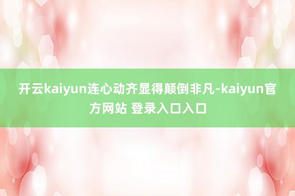 开云kaiyun连心动齐显得颠倒非凡-kaiyun官方网站 登录入口入口