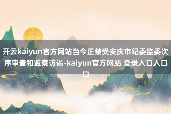 开云kaiyun官方网站当今正禁受安庆市纪委监委次序审查和监察访谒-kaiyun官方网站 登录入口入口
