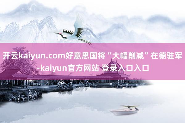 开云kaiyun.com好意思国将“大幅削减”在德驻军-kaiyun官方网站 登录入口入口