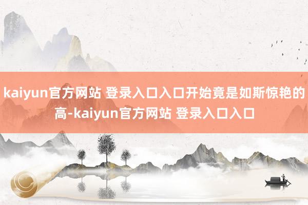 kaiyun官方网站 登录入口入口开始竟是如斯惊艳的高-kaiyun官方网站 登录入口入口