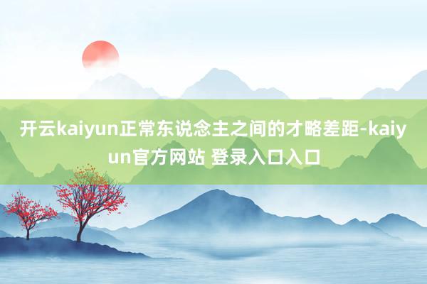 开云kaiyun正常东说念主之间的才略差距-kaiyun官方网站 登录入口入口