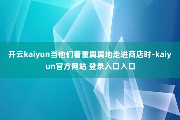 开云kaiyun当他们着重翼翼地走进商店时-kaiyun官方网站 登录入口入口