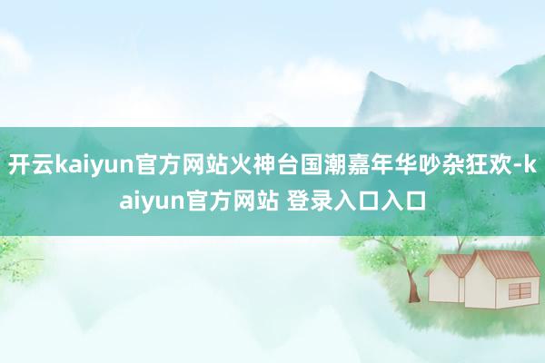 开云kaiyun官方网站火神台国潮嘉年华吵杂狂欢-kaiyun官方网站 登录入口入口