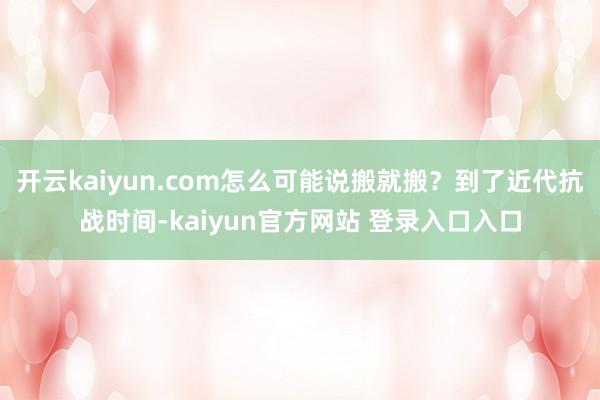 开云kaiyun.com怎么可能说搬就搬？到了近代抗战时间-kaiyun官方网站 登录入口入口